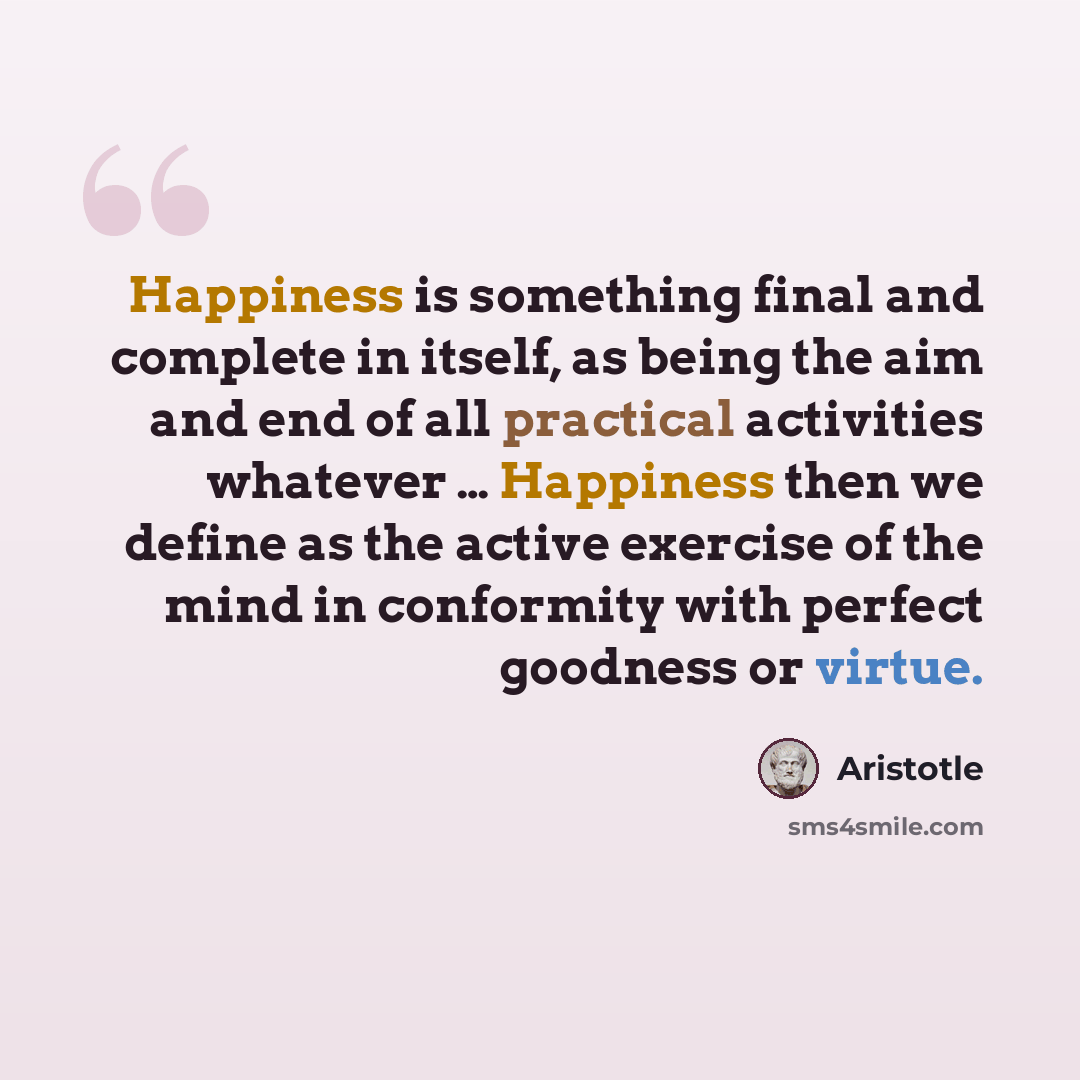 “Happiness is something final and complete in itself, as being the aim and end of all practical activities whatever … Happiness then we define as the active exercise of the mind in conformity with perfect goodness or virtue.” quote by Aristotle