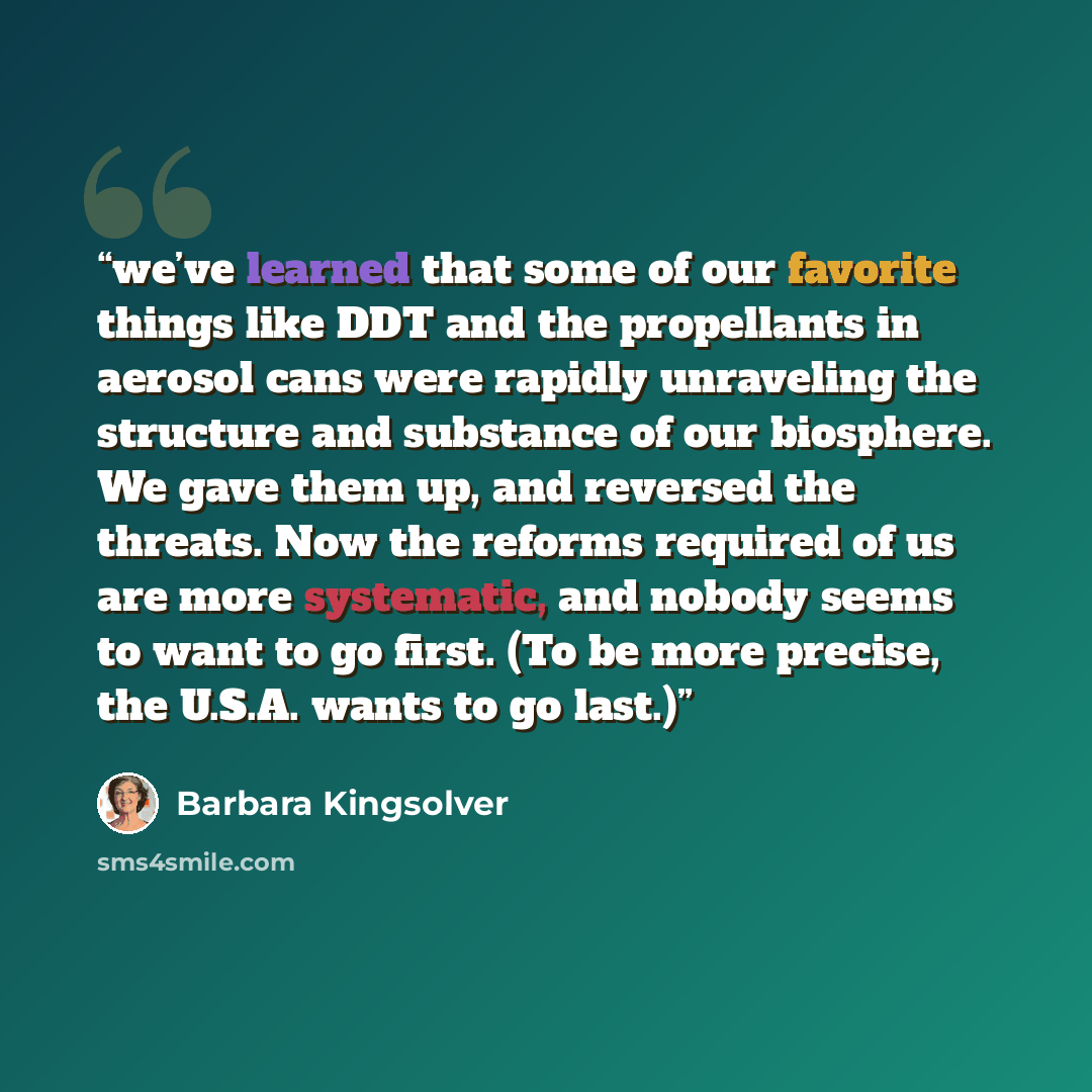 “we’ve learned that some of our favorite things like DDT and the propellants in aerosol cans were rapidly unraveling the structure and substance of our biosphere. We gave them up, and reversed the threats. Now the reforms required of us are more systematic, and nobody seems to want to go first. (To…” quote by Barbara Kingsolver
