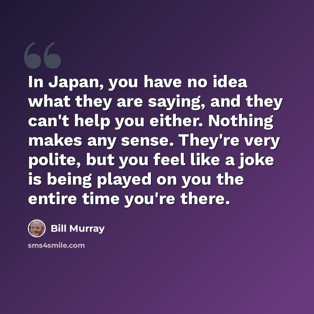 “In Japan, you have no idea what they are saying, and they can't help you either. Nothing makes any sense. They're very polite, but you feel like a joke is being played on you the entire time you're there.” quote by Bill Murray