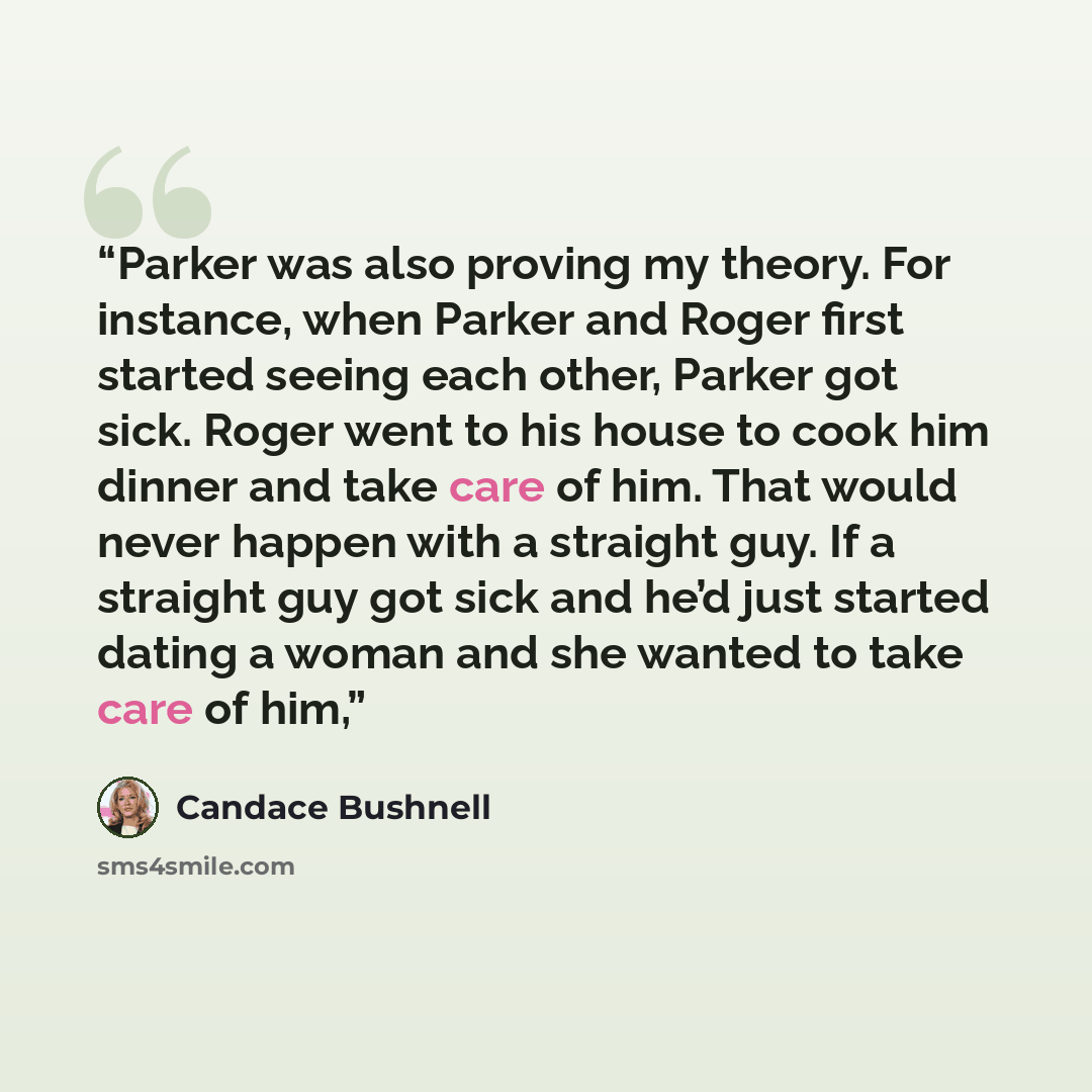 “Parker was also proving my theory. For instance, when Parker and Roger first started seeing each other, Parker got sick. Roger went to his house to cook him dinner and take care of him. That would never happen with a straight guy. If a straight guy got sick and he’d just started dating a woman and…” quote by Candace Bushnell