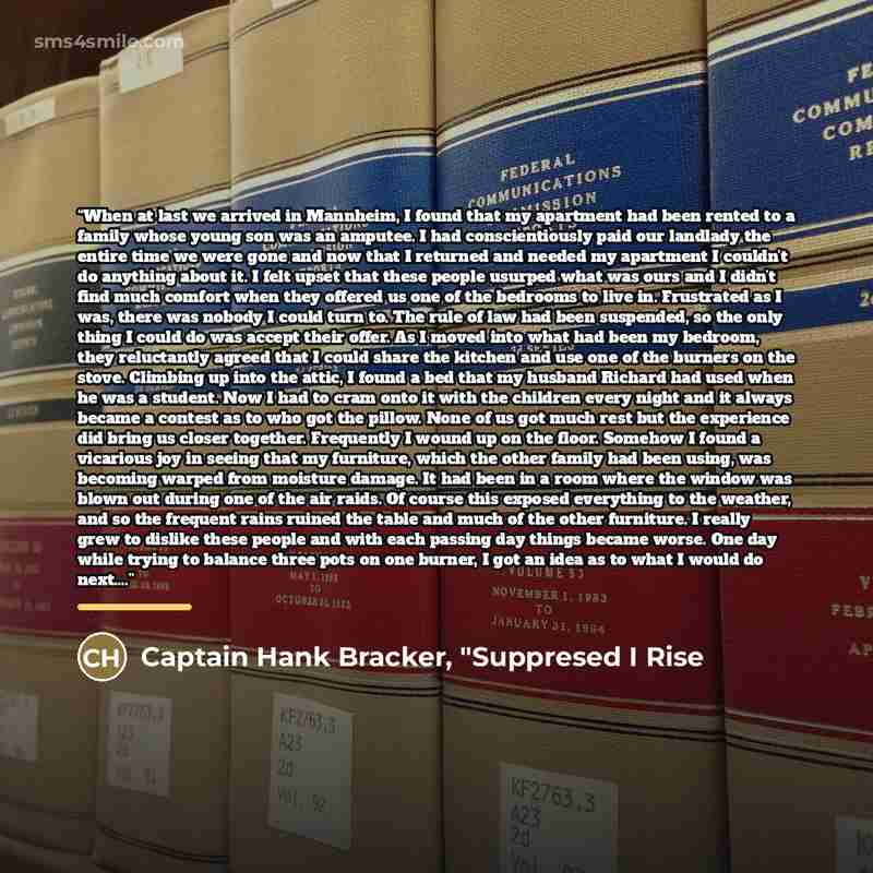 “When at last we arrived in Mannheim, I found that my apartment had been rented to a family whose young son was an amputee. I had conscientiously paid our landlady the entire time we were gone and now that I returned and needed my apartment I couldn’t do anything about it. I felt upset that these…” quote by Captain Hank Bracker, "Suppresed I Rise
