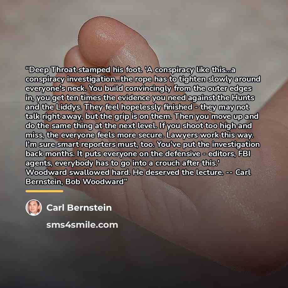 “Deep Throat stamped his foot. 'A conspiracy like this...a conspiracy investigation...the rope has to tighten slowly around everyone's neck. You build convincingly from the outer edges in, you get ten times the evidence you need against the Hunts and the Liddys. They feel hopelessly finished - they…” quote by Carl Bernstein