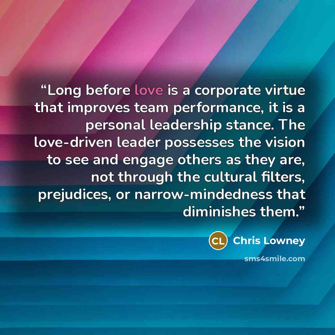 “Long before love is a corporate virtue that improves team performance, it is a personal leadership stance. The love-driven leader possesses the vision to see and engage others as they are, not through the cultural filters, prejudices, or narrow-mindedness that diminishes them.” quote by Chris Lowney