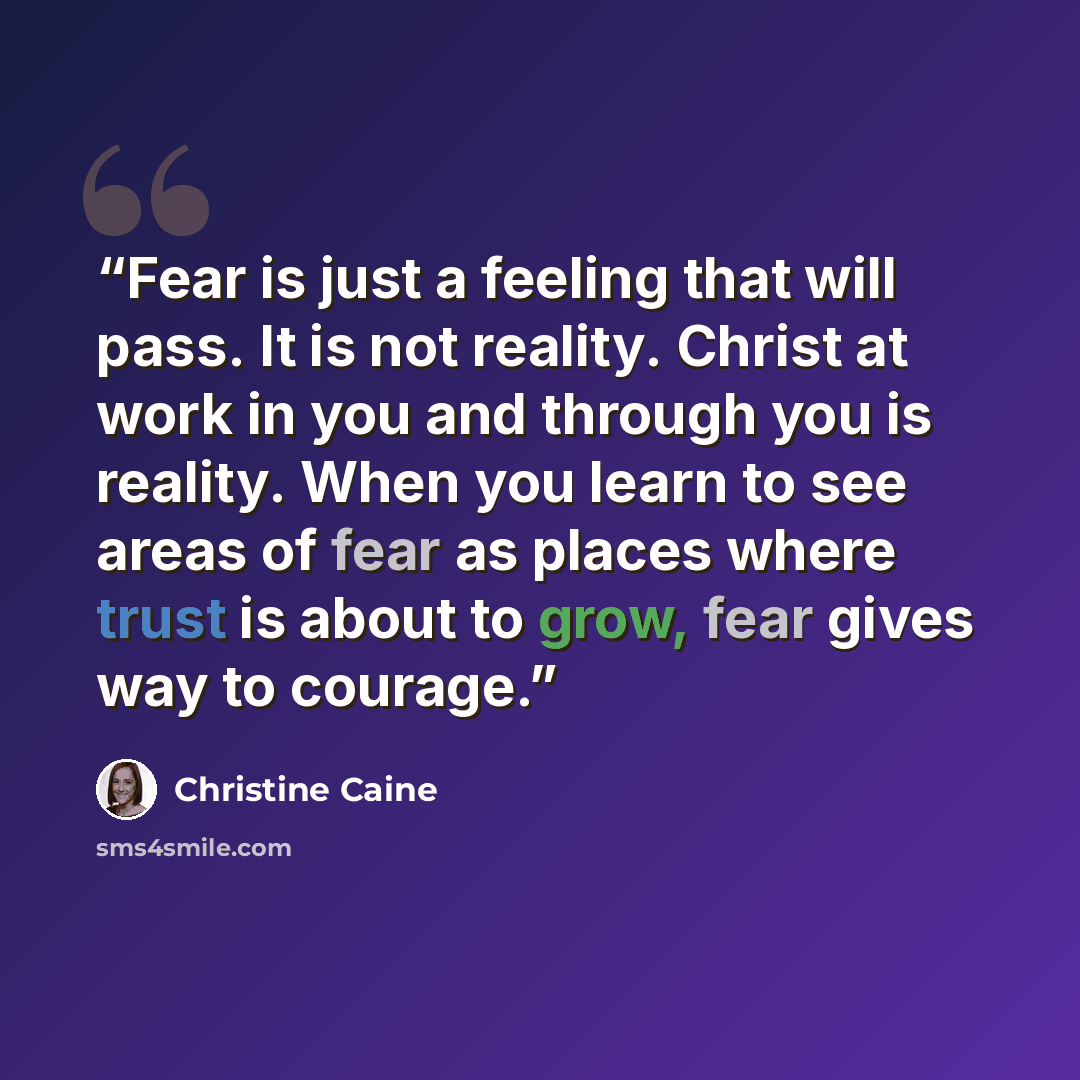 “Fear is just a feeling that will pass. It is not reality. Christ at work in you and through you is reality. When you learn to see areas of fear as places where trust is about to grow, fear gives way to courage.” quote by Christine Caine