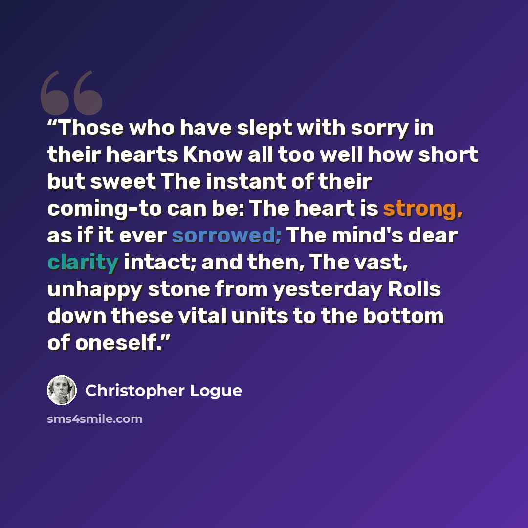 “Those who have slept with sorry in their hearts Know all too well how short but sweet The instant of their coming-to can be: The heart is strong, as if it ever sorrowed; The mind's dear clarity intact; and then, The vast, unhappy stone from yesterday Rolls down these vital units to the bottom of…” quote by Christopher Logue