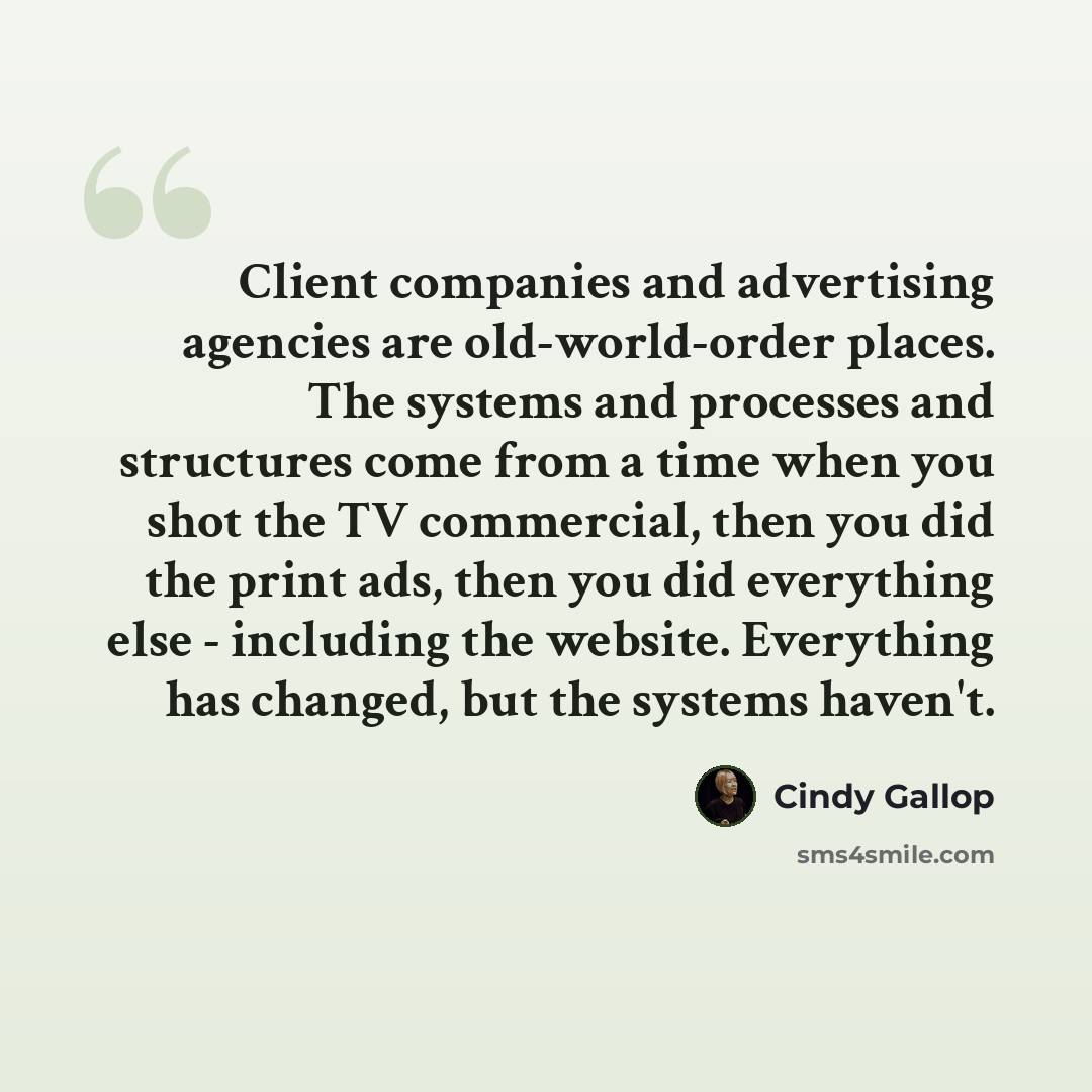 “Client companies and advertising agencies are old-world-order places. The systems and processes and structures come from a time when you shot the TV commercial, then you did the print ads, then you did everything else - including the website. Everything has changed, but the systems haven't.” quote by Cindy Gallop