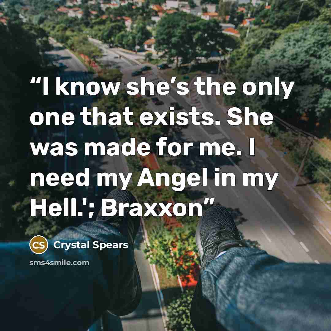 “I know she’s the only one that exists. She was made for me. I need my Angel in my Hell.'; Braxxon” quote by Crystal Spears