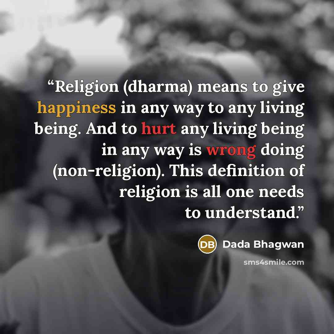 “Religion (dharma) means to give happiness in any way to any living being. And to hurt any living being in any way is wrong doing (non-religion). This definition of religion is all one needs to understand.” quote by Dada Bhagwan