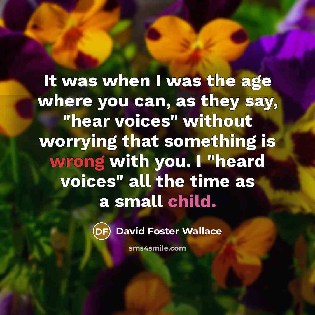 “It was when I was the age where you can, as they say, "hear voices" without worrying that something is wrong with you. I "heard voices" all the time as a small child.” quote by David Foster Wallace