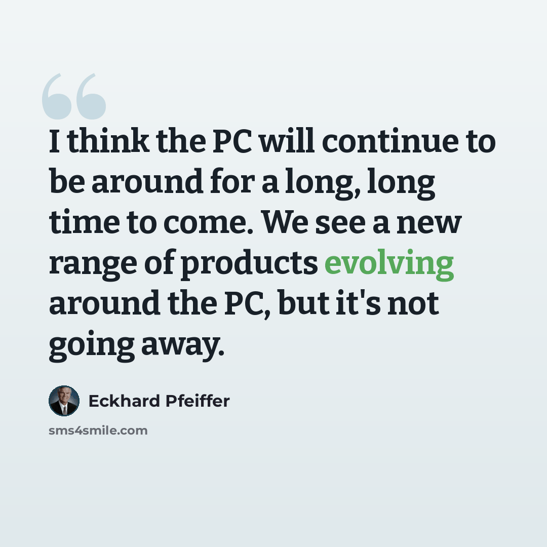 “I think the PC will continue to be around for a long, long time to come. We see a new range of products evolving around the PC, but it's not going away.” quote by Eckhard Pfeiffer