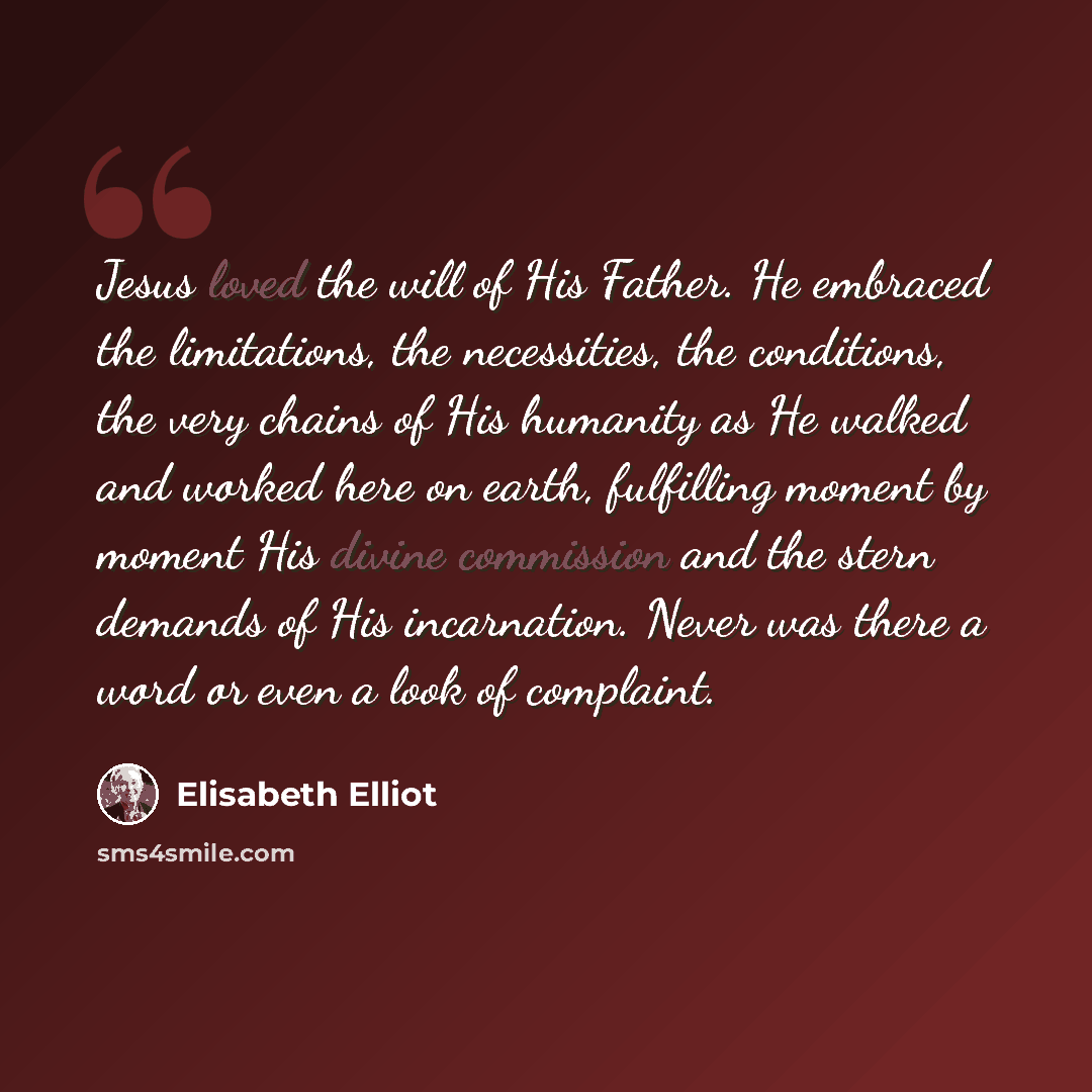 “Jesus loved the will of His Father. He embraced the limitations, the necessities, the conditions, the very chains of His humanity as He walked and worked here on earth, fulfilling moment by moment His divine commission and the stern demands of His incarnation. Never was there a word or even a look…” quote by Elisabeth Elliot