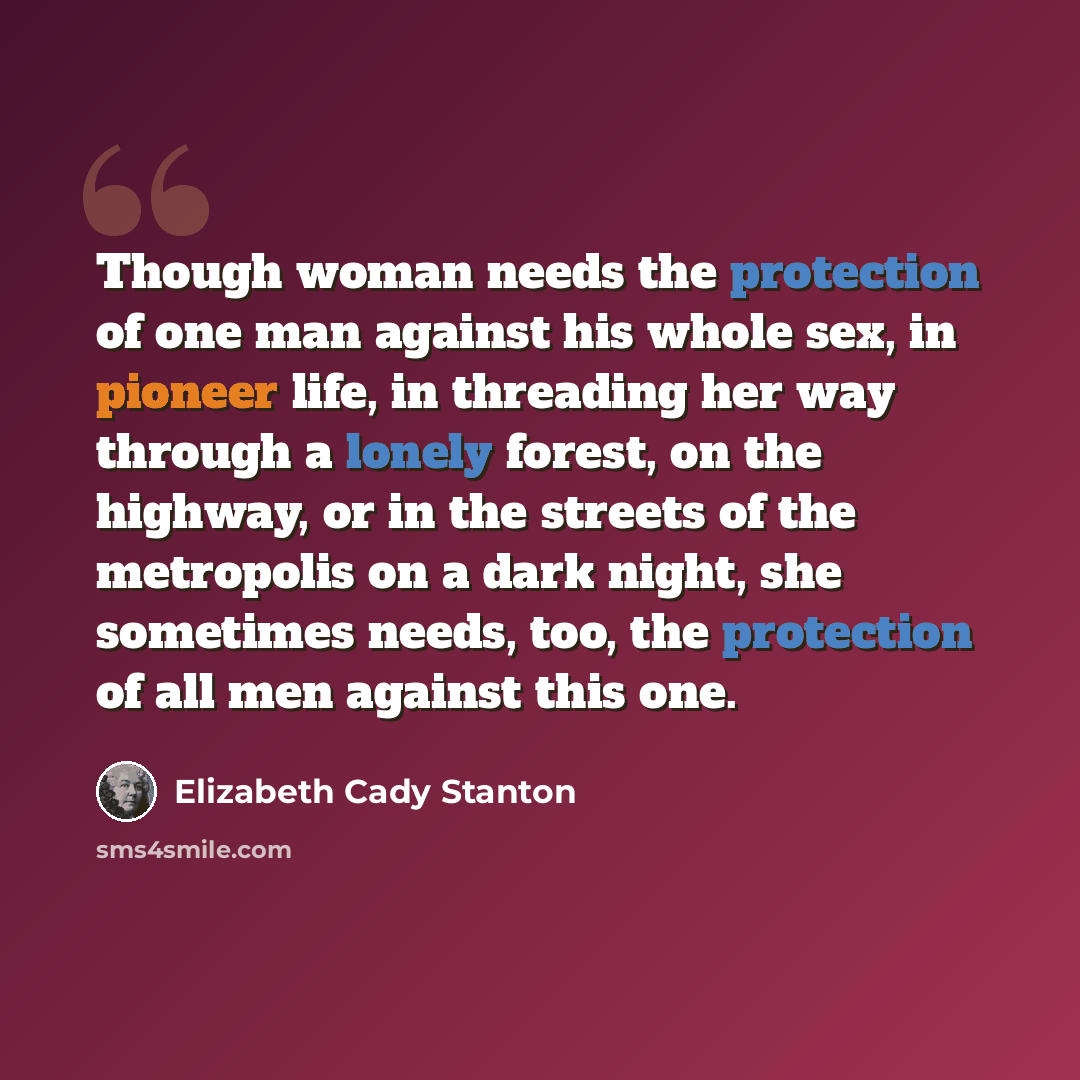 “Though woman needs the protection of one man against his whole sex, in pioneer life, in threading her way through a lonely forest, on the highway, or in the streets of the metropolis on a dark night, she sometimes needs, too, the protection of all men against this one.” quote by Elizabeth Cady Stanton