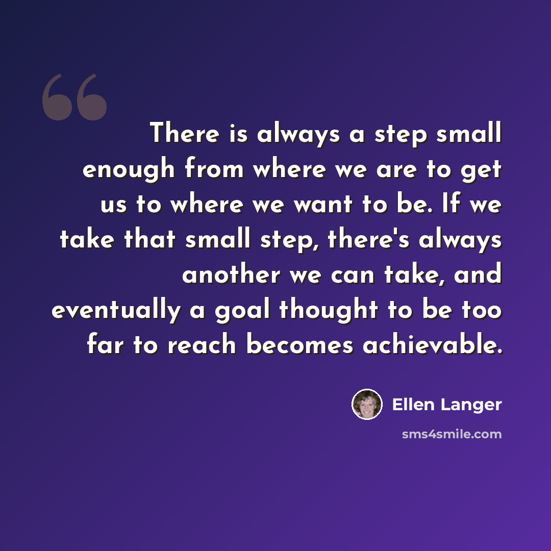 “There is always a step small enough from where we are to get us to where we want to be. If we take that small step, there's always another we can take, and eventually a goal thought to be too far to reach becomes achievable.” quote by Ellen Langer
