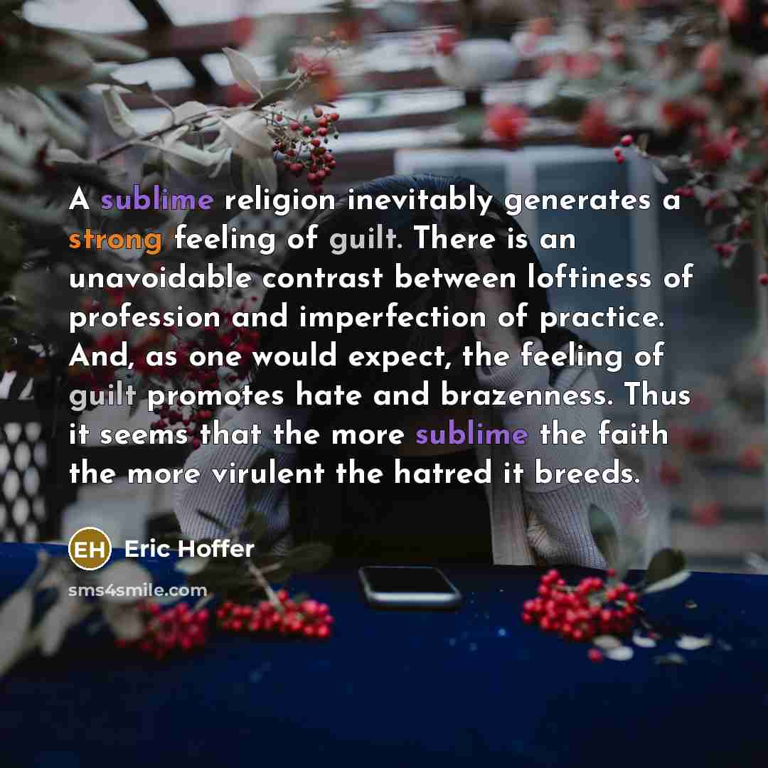 “A sublime religion inevitably generates a strong feeling of guilt. There is an unavoidable contrast between loftiness of profession and imperfection of practice. And, as one would expect, the feeling of guilt promotes hate and brazenness. Thus it seems that the more sublime the faith the more…” quote by Eric Hoffer