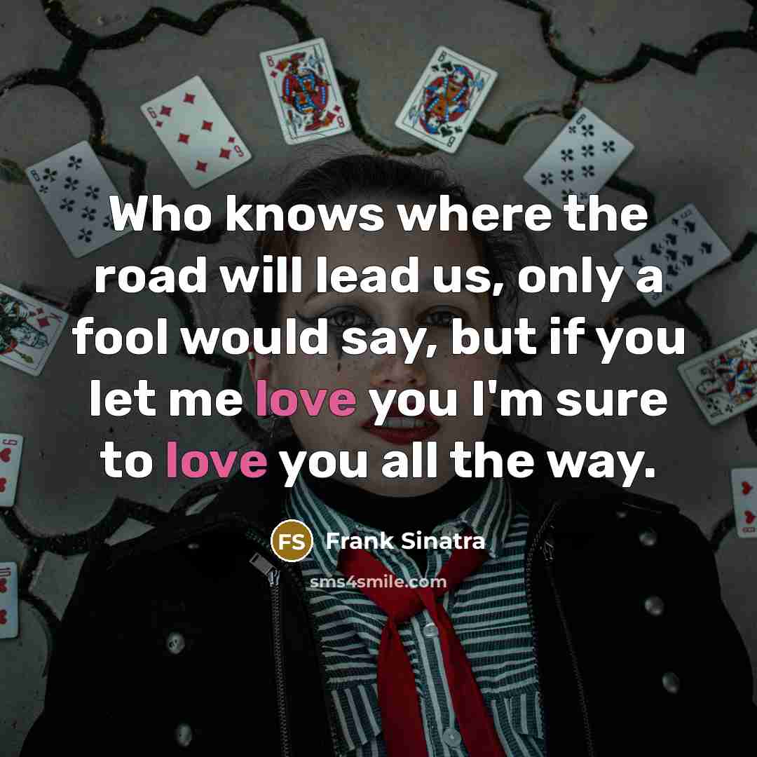 “Who knows where the road will lead us, only a fool would say, but if you let me love you I'm sure to love you all the way.” quote by Frank Sinatra