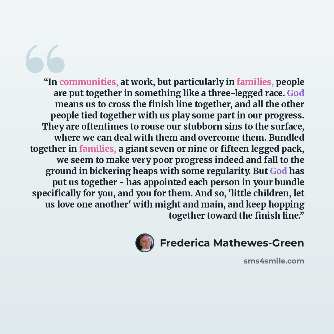 “In communities, at work, but particularly in families, people are put together in something like a three-legged race. God means us to cross the finish line together, and all the other people tied together with us play some part in our progress. They are oftentimes to rouse our stubborn sins to the…” quote by Frederica Mathewes-Green