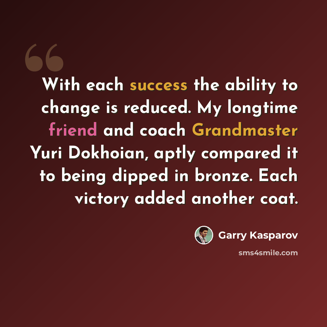 “With each success the ability to change is reduced. My longtime friend and coach Grandmaster Yuri Dokhoian, aptly compared it to being dipped in bronze. Each victory added another coat.” quote by Garry Kasparov