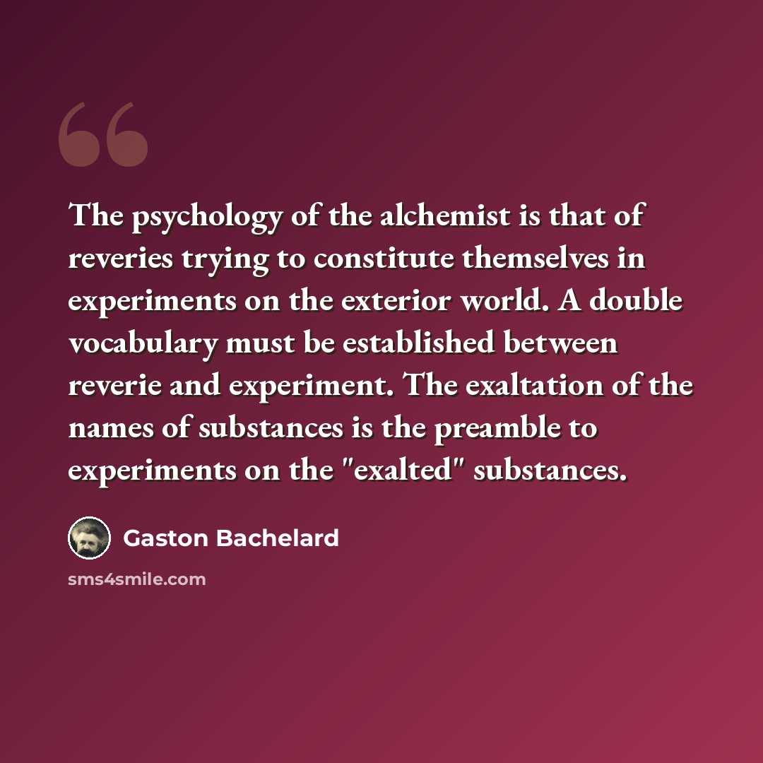 “The psychology of the alchemist is that of reveries trying to constitute themselves in experiments on the exterior world. A double vocabulary must be established between reverie and experiment. The exaltation of the names of substances is the preamble to experiments on the "exalted" substances.” quote by Gaston Bachelard