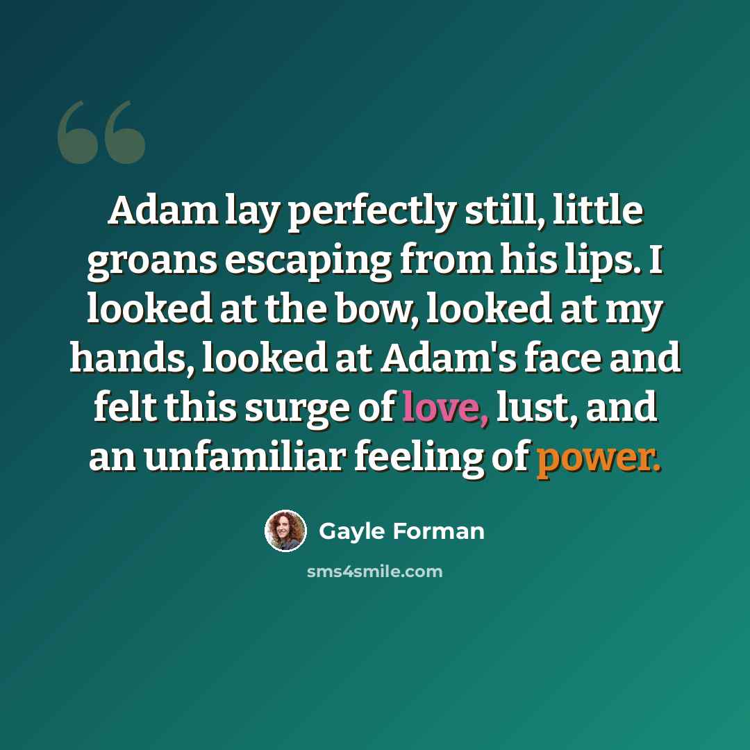 “Adam lay perfectly still, little groans escaping from his lips. I looked at the bow, looked at my hands, looked at Adam's face and felt this surge of love, lust, and an unfamiliar feeling of power.” quote by Gayle Forman