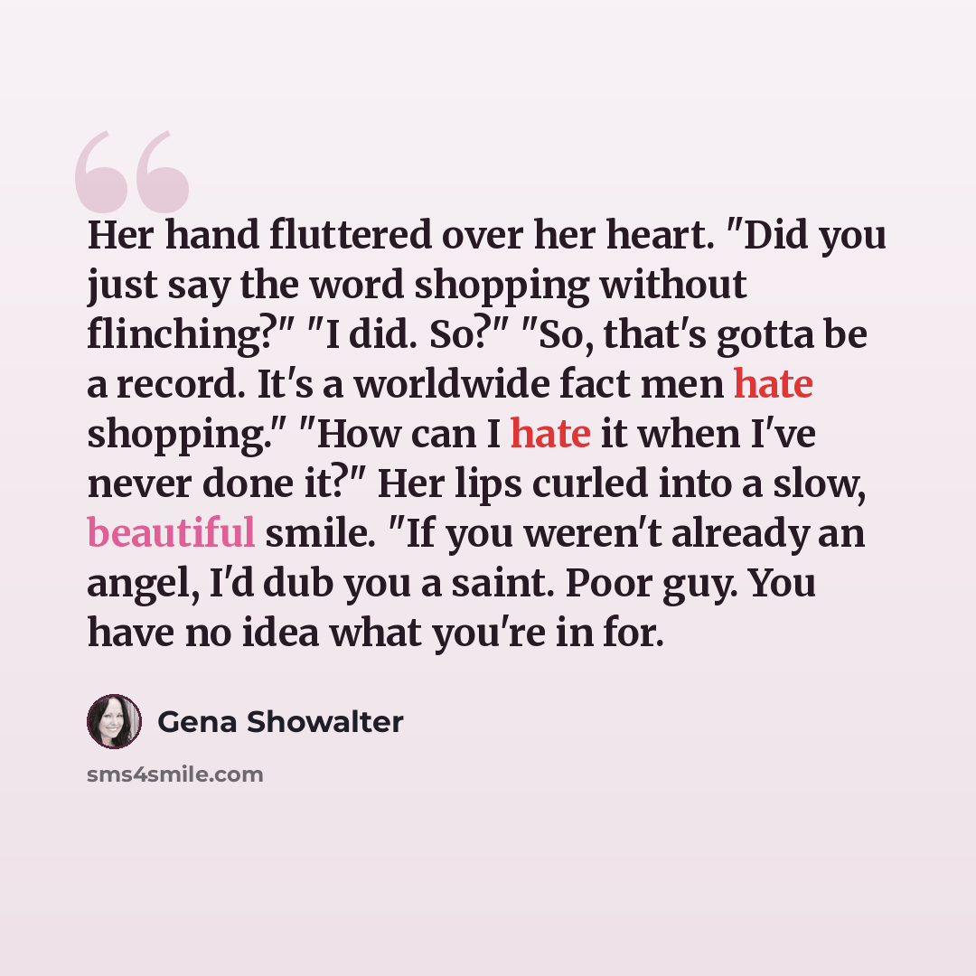 “Her hand fluttered over her heart. "Did you just say the word shopping without flinching?" "I did. So?" "So, that's gotta be a record. It's a worldwide fact men hate shopping." "How can I hate it when I've never done it?" Her lips curled into a slow, beautiful smile. "If you weren't already an…” quote by Gena Showalter