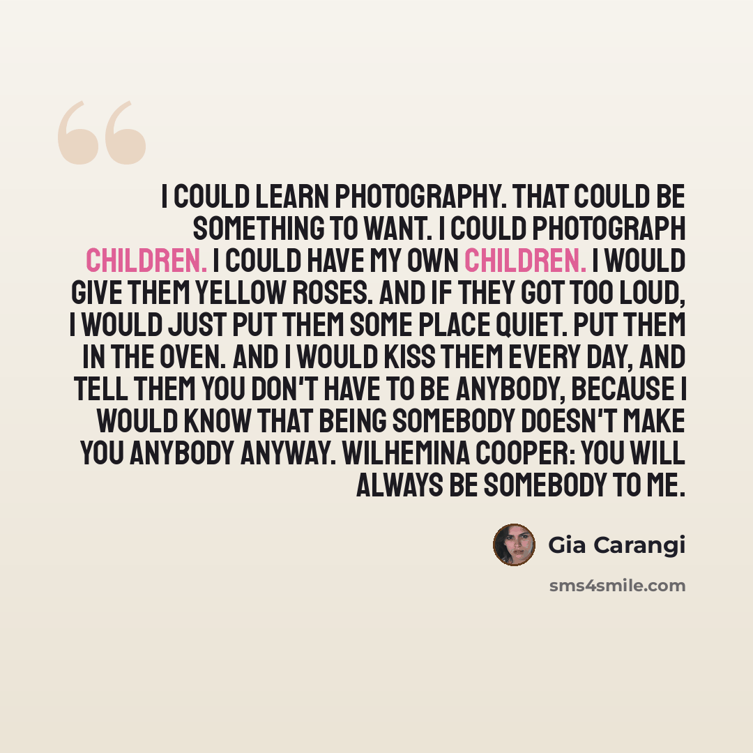 “I could learn photography. That could be something to want. I could photograph children. I could have my own children. I would give them yellow roses. And if they got too loud, I would just put them some place quiet. Put them in the oven. And I would kiss them every day, and tell them you don't…” quote by Gia Carangi