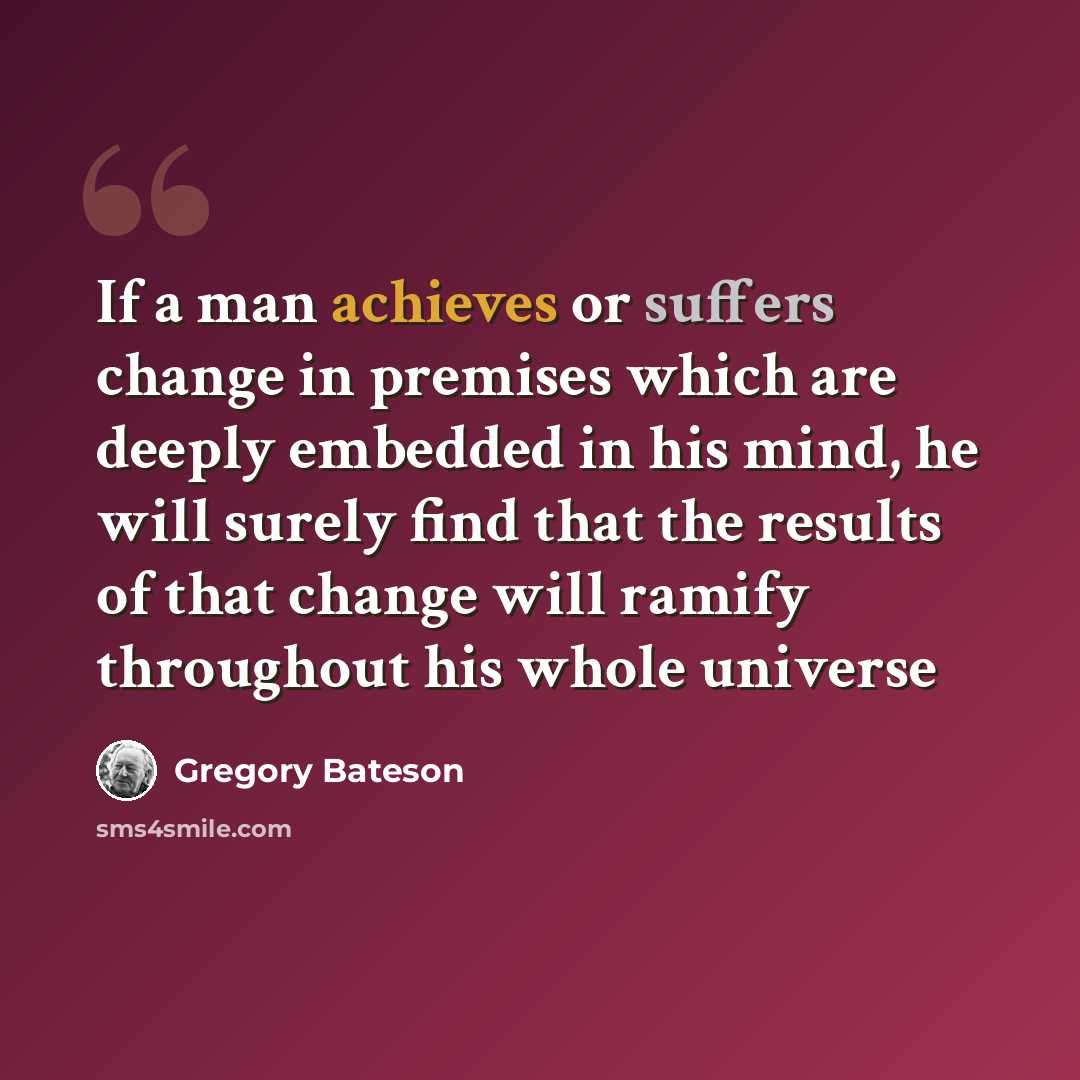 “If a man achieves or suffers change in premises which are deeply embedded in his mind, he will surely find that the results of that change will ramify throughout his whole universe” quote by Gregory Bateson