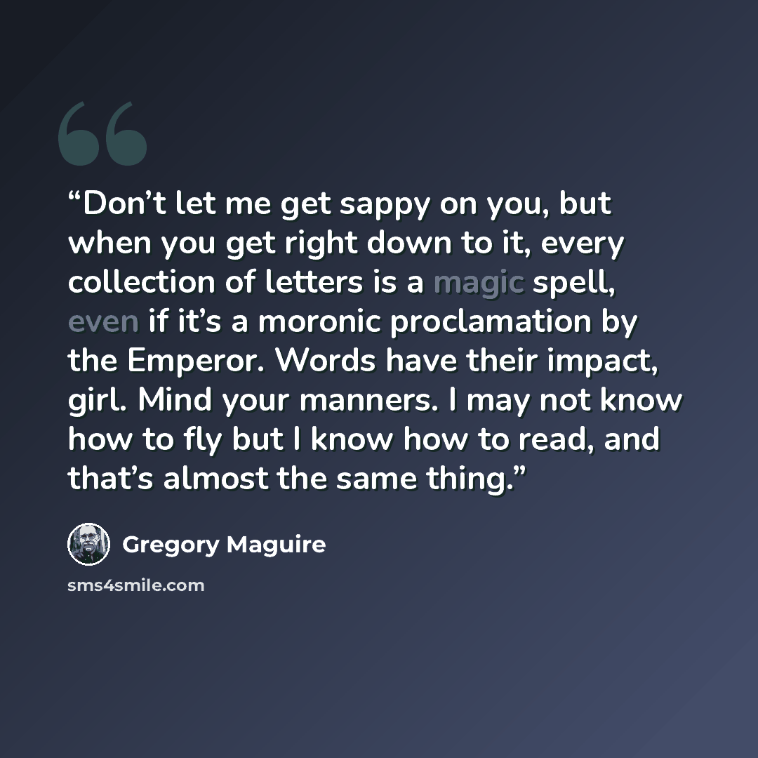 “Don’t let me get sappy on you, but when you get right down to it, every collection of letters is a magic spell, even if it’s a moronic proclamation by the Emperor. Words have their impact, girl. Mind your manners. I may not know how to fly but I know how to read, and that’s almost the same thing.” quote by Gregory Maguire