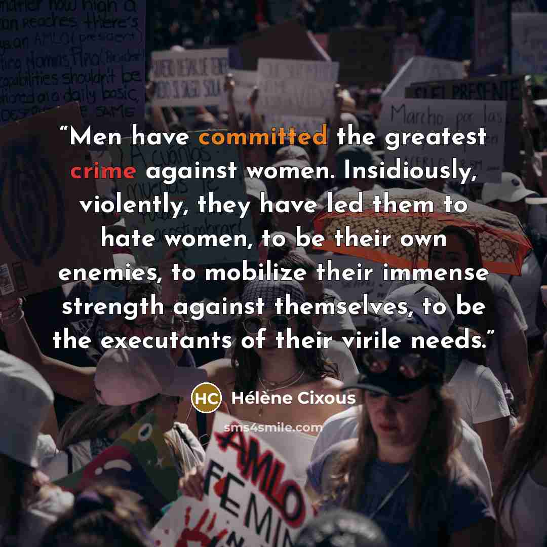 “Men have committed the greatest crime against women. Insidiously, violently, they have led them to hate women, to be their own enemies, to mobilize their immense strength against themselves, to be the executants of their virile needs.” quote by Hélène Cixous