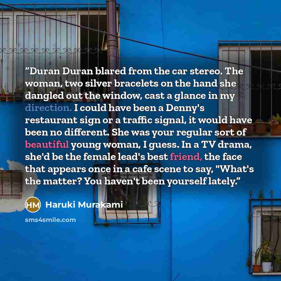 “Duran Duran blared from the car stereo. The woman, two silver bracelets on the hand she dangled out the window, cast a glance in my direction. I could have been a Denny's restaurant sign or a traffic signal, it would have been no different. She was your regular sort of beautiful young woman, I…” quote by Haruki Murakami