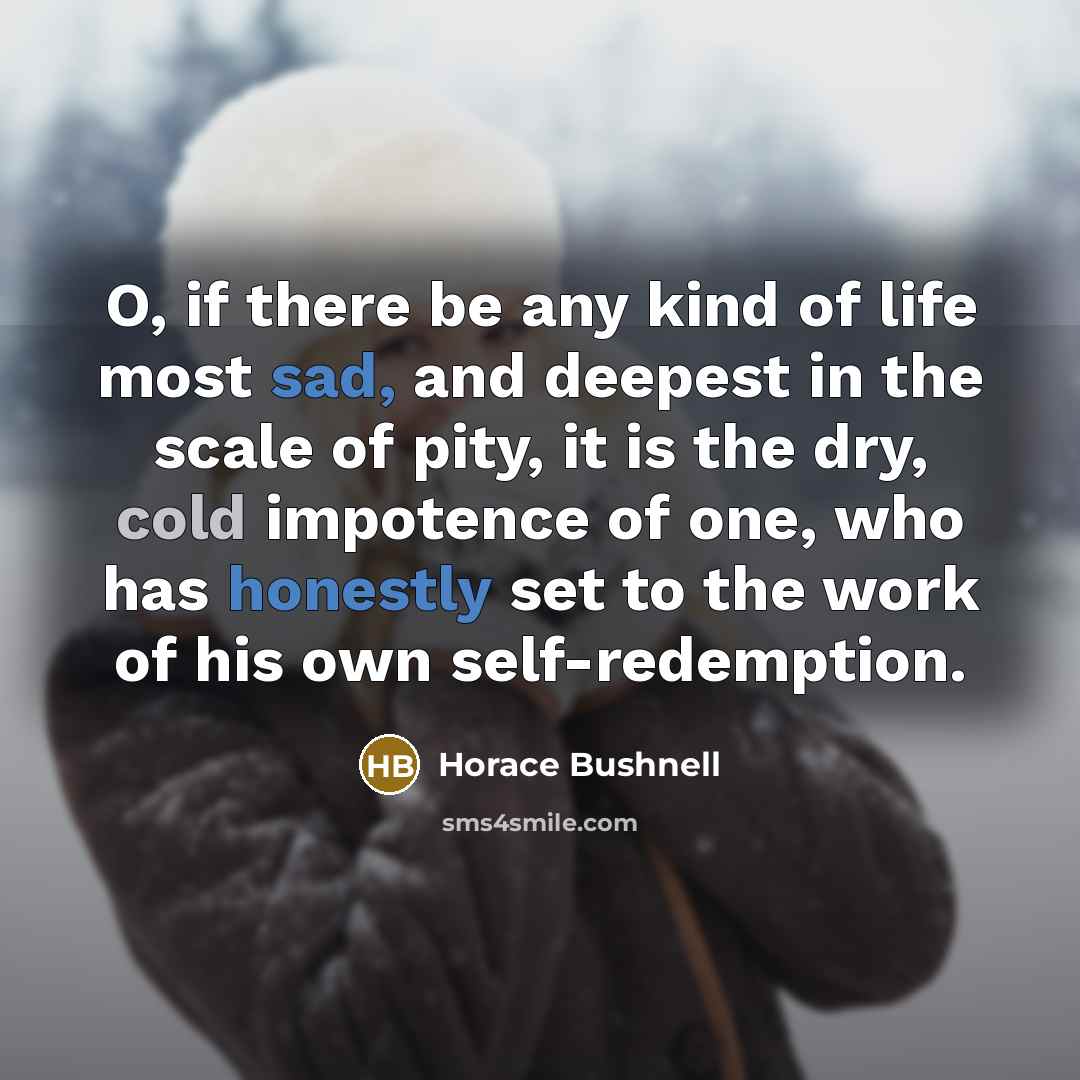 “O, if there be any kind of life most sad, and deepest in the scale of pity, it is the dry, cold impotence of one, who has honestly set to the work of his own self-redemption.” quote by Horace Bushnell