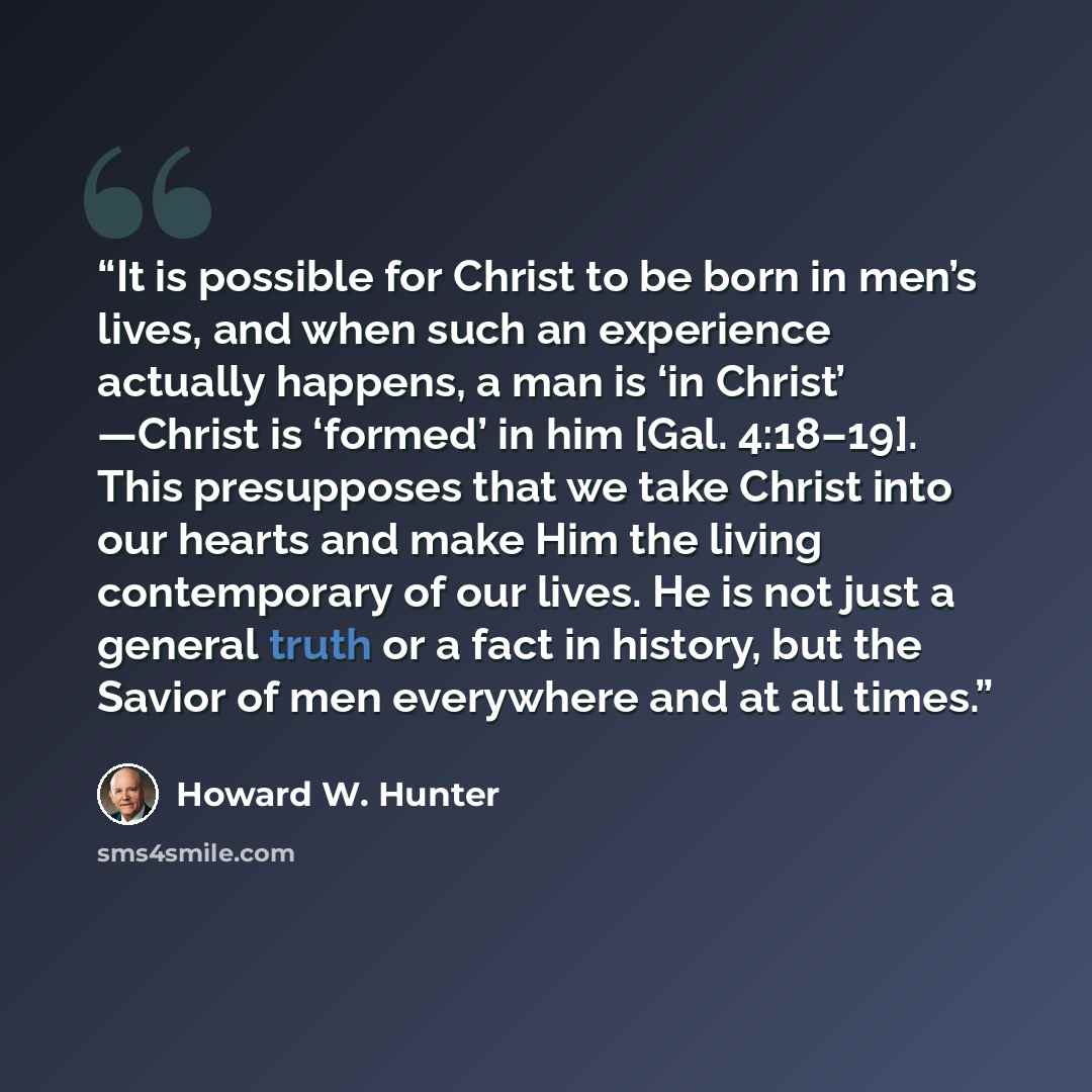 “It is possible for Christ to be born in men’s lives, and when such an experience actually happens, a man is ‘in Christ’ —Christ is ‘formed’ in him [Gal. 4:18–19]. This presupposes that we take Christ into our hearts and make Him the living contemporary of our lives. He is not just a general truth…” quote by Howard W. Hunter