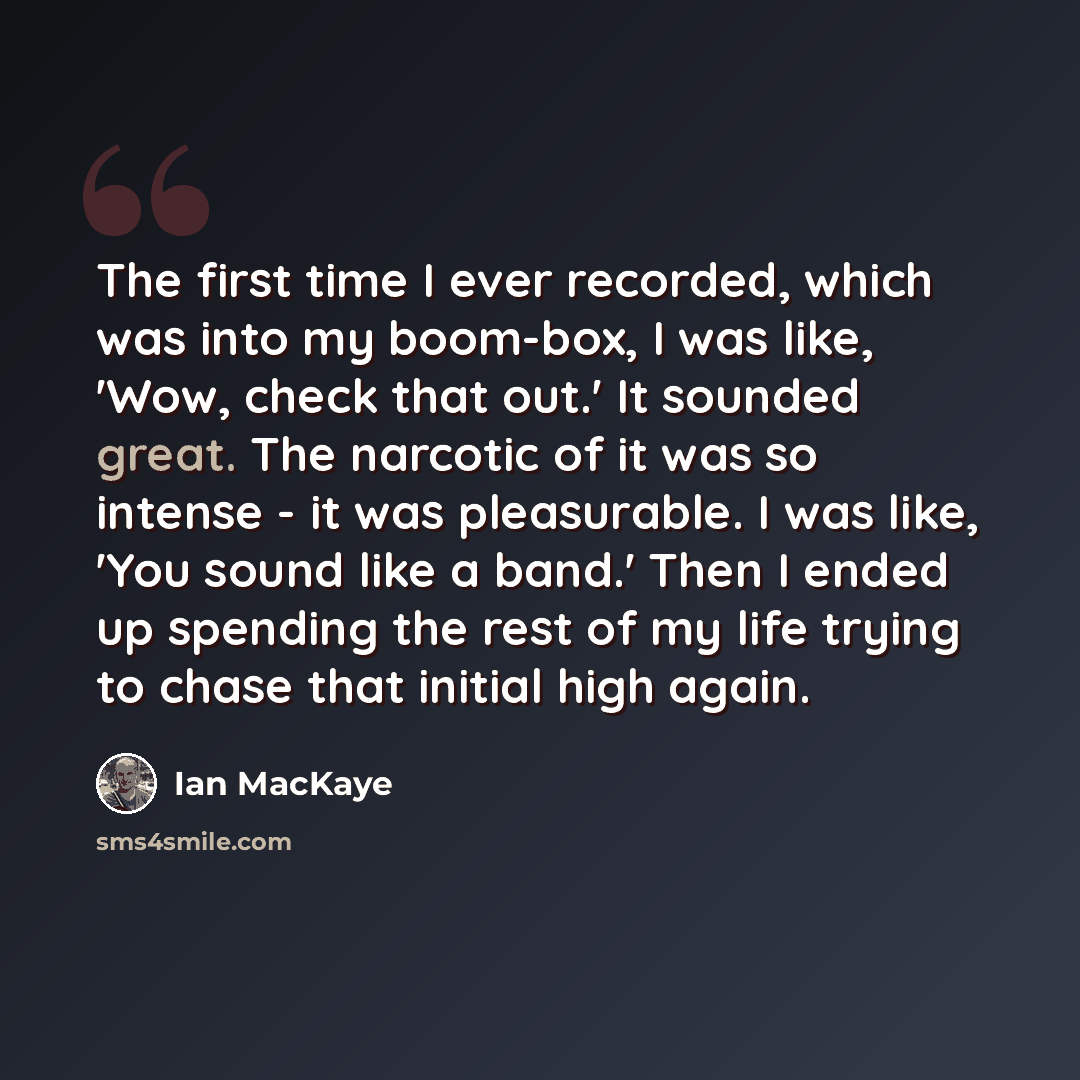 “The first time I ever recorded, which was into my boom-box, I was like, 'Wow, check that out.' It sounded great. The narcotic of it was so intense - it was pleasurable. I was like, 'You sound like a band.' Then I ended up spending the rest of my life trying to chase that initial high again.” quote by Ian MacKaye