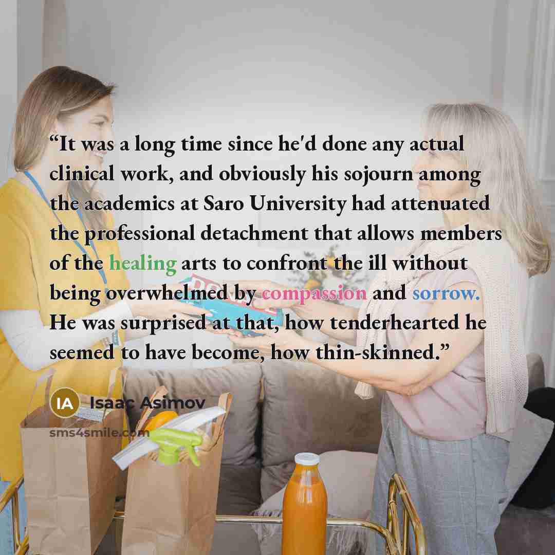 “It was a long time since he'd done any actual clinical work, and obviously his sojourn among the academics at Saro University had attenuated the professional detachment that allows members of the healing arts to confront the ill without being overwhelmed by compassion and sorrow. He was surprised…” quote by Isaac Asimov
