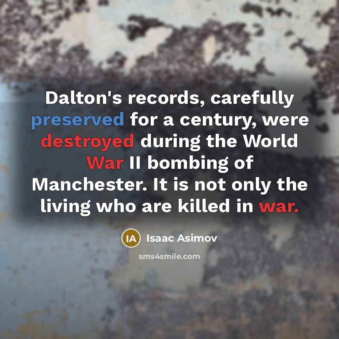 “Dalton's records, carefully preserved for a century, were destroyed during the World War II bombing of Manchester. It is not only the living who are killed in war.” quote by Isaac Asimov