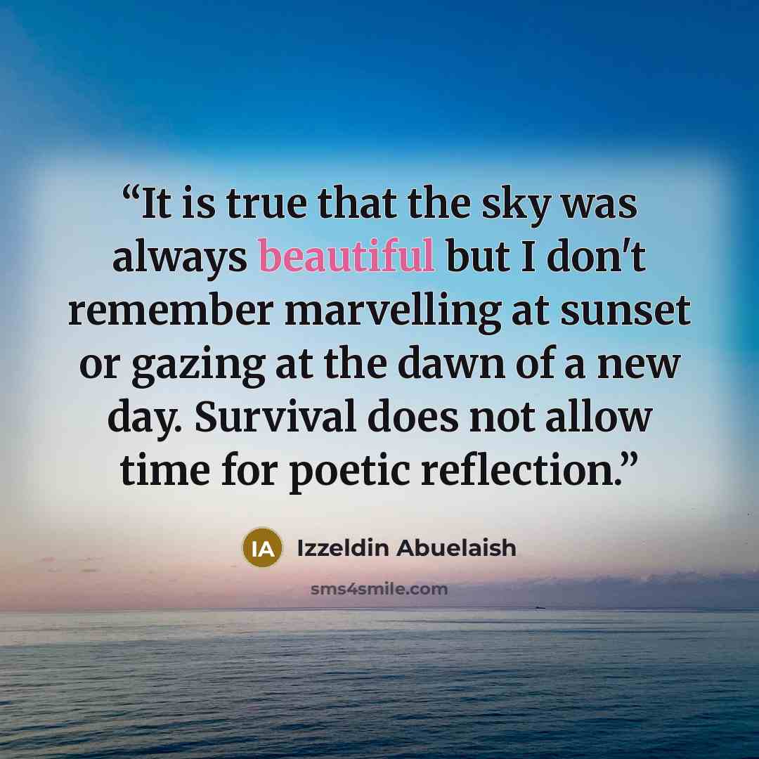 “It is true that the sky was always beautiful but I don't remember marvelling at sunset or gazing at the dawn of a new day. Survival does not allow time for poetic reflection.” quote by Izzeldin Abuelaish