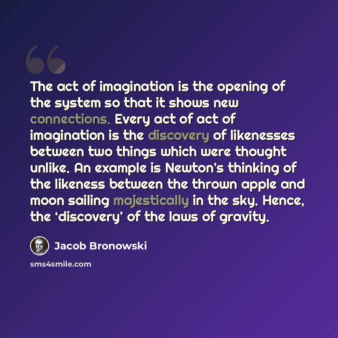 “The act of imagination is the opening of the system so that it shows new connections. Every act of act of imagination is the discovery of likenesses between two things which were thought unlike. An example is Newton’s thinking of the likeness between the thrown apple and moon sailing majestically…” quote by Jacob Bronowski