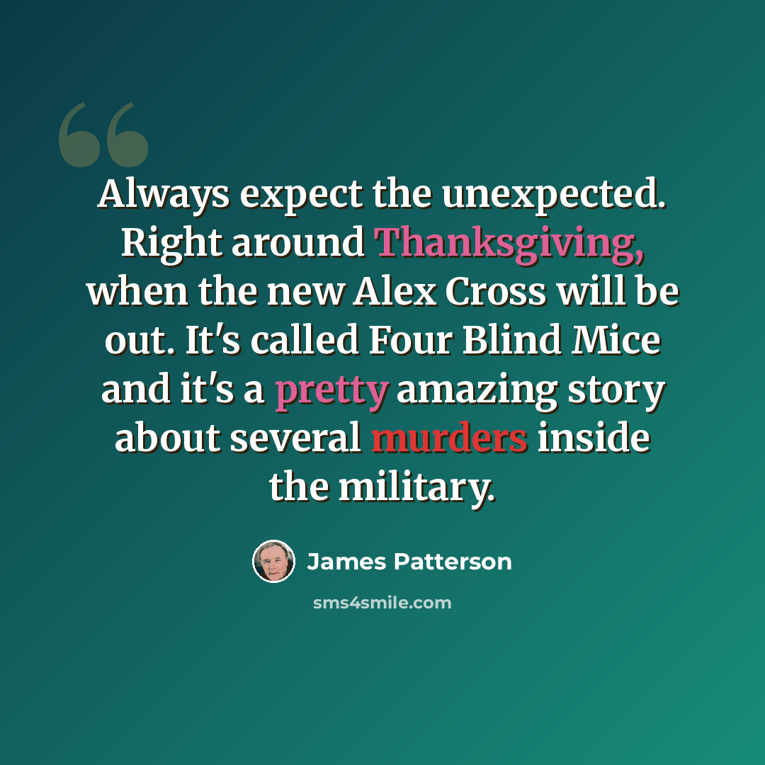 “Always expect the unexpected. Right around Thanksgiving, when the new Alex Cross will be out. It's called Four Blind Mice and it's a pretty amazing story about several murders inside the military.” quote by James Patterson