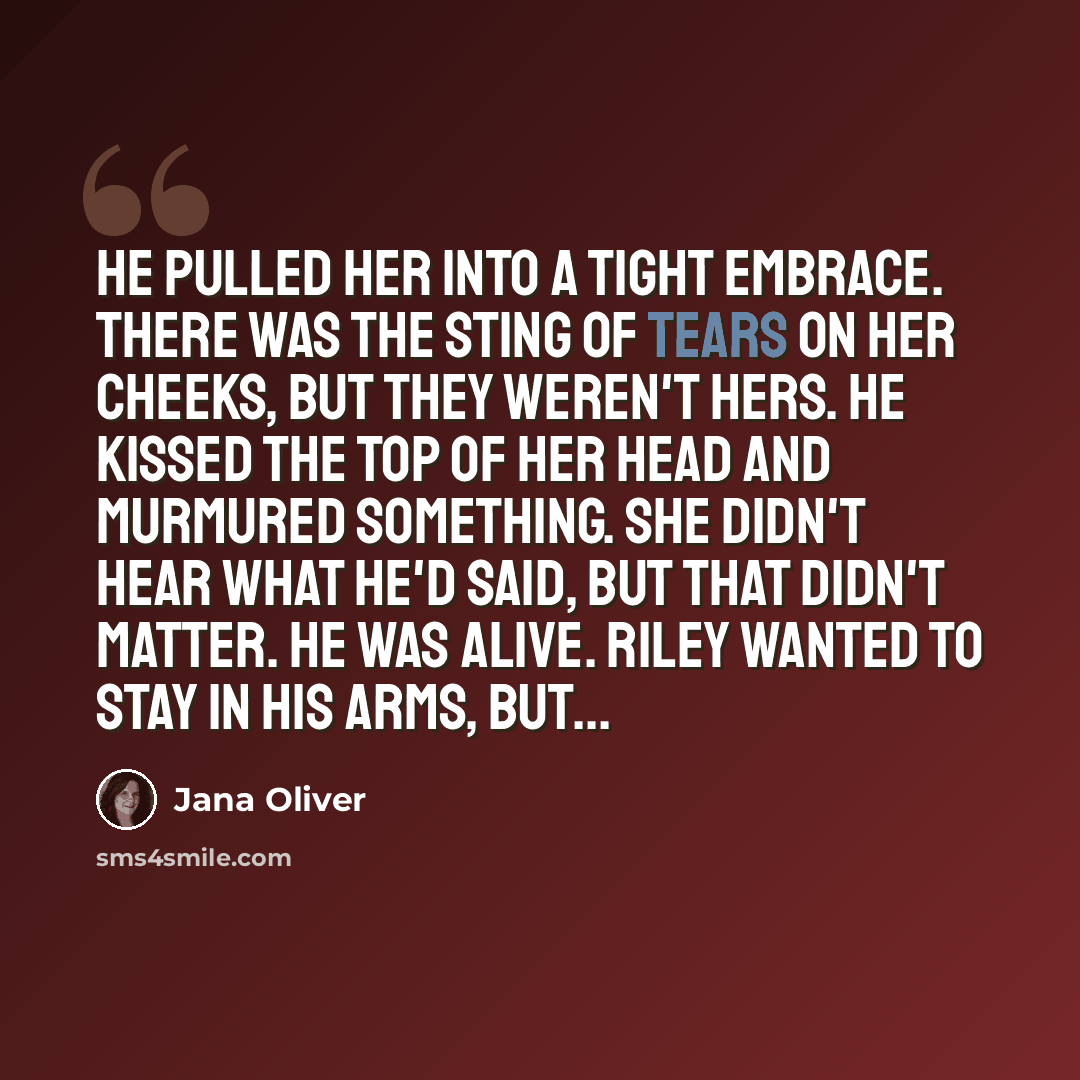 “He pulled her into a tight embrace. There was the sting of tears on her cheeks, but they weren't hers. He kissed the top of her head and murmured something. She didn't hear what he'd said, but that didn't matter. He was alive. Riley wanted to stay in his arms, but...” quote by Jana Oliver