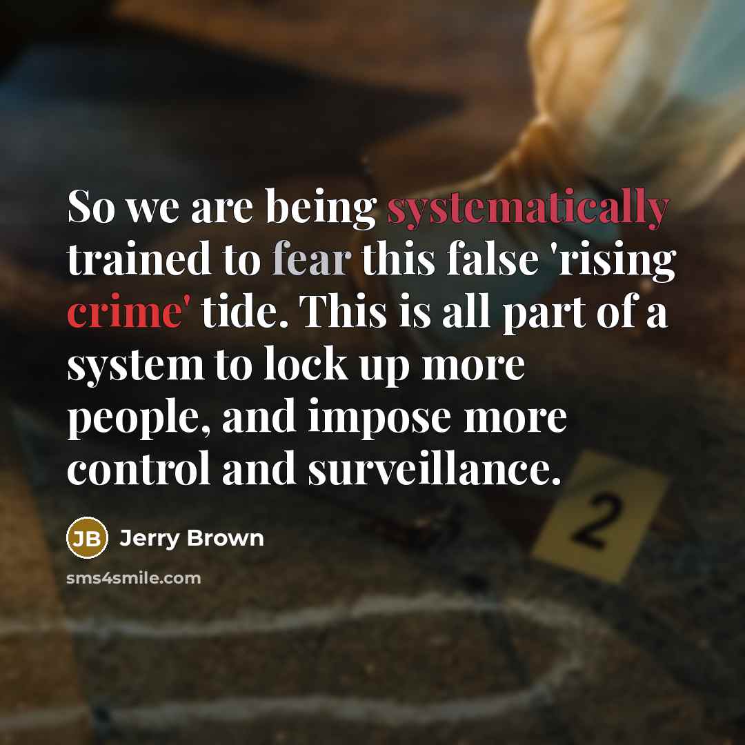 “So we are being systematically trained to fear this false 'rising crime' tide. This is all part of a system to lock up more people, and impose more control and surveillance.” quote by Jerry Brown