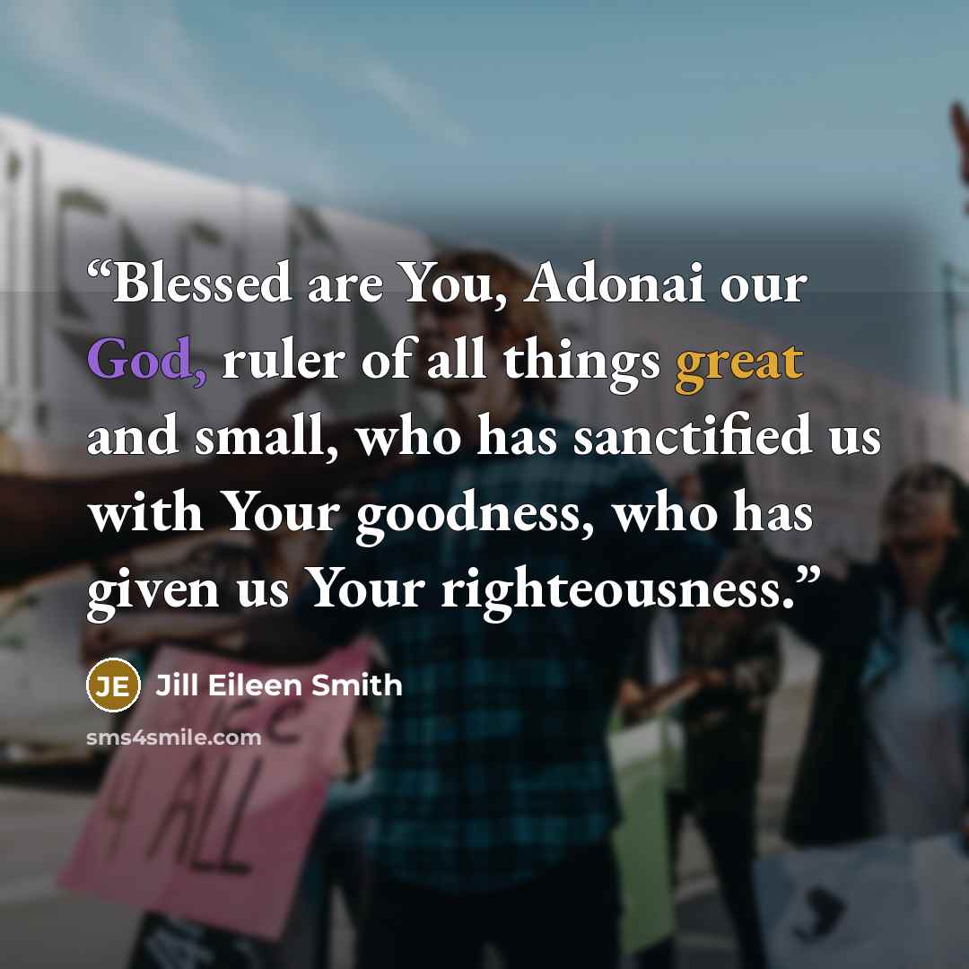 “Blessed are You, Adonai our God, ruler of all things great and small, who has sanctified us with Your goodness, who has given us Your righteousness.” quote by Jill Eileen Smith