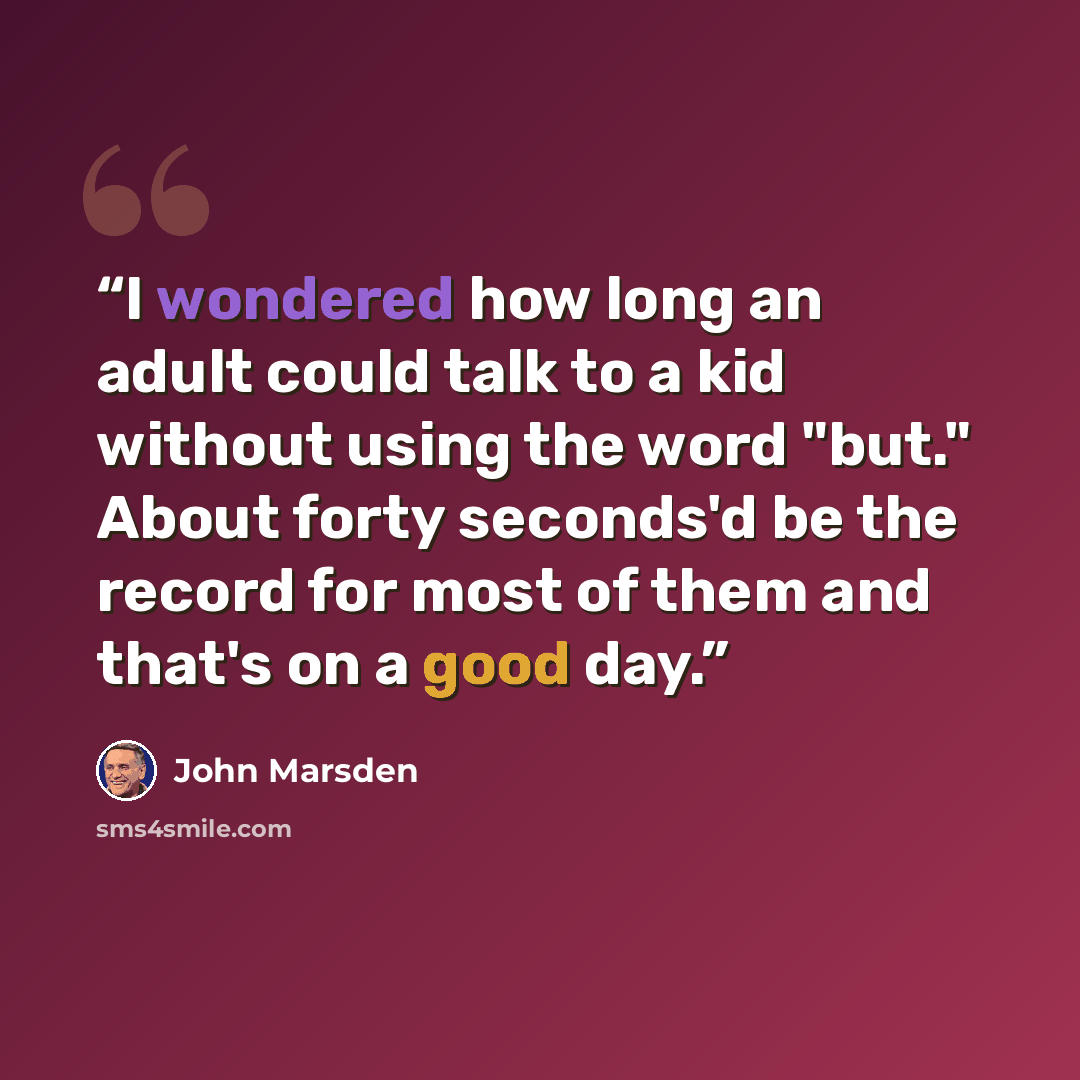 “I wondered how long an adult could talk to a kid without using the word "but." About forty seconds'd be the record for most of them and that's on a good day.” quote by John Marsden