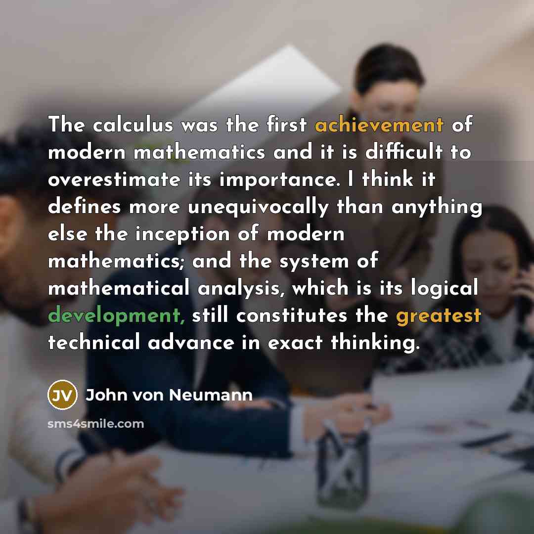 “The calculus was the first achievement of modern mathematics and it is difficult to overestimate its importance. I think it defines more unequivocally than anything else the inception of modern mathematics; and the system of mathematical analysis, which is its logical development, still…” quote by John von Neumann