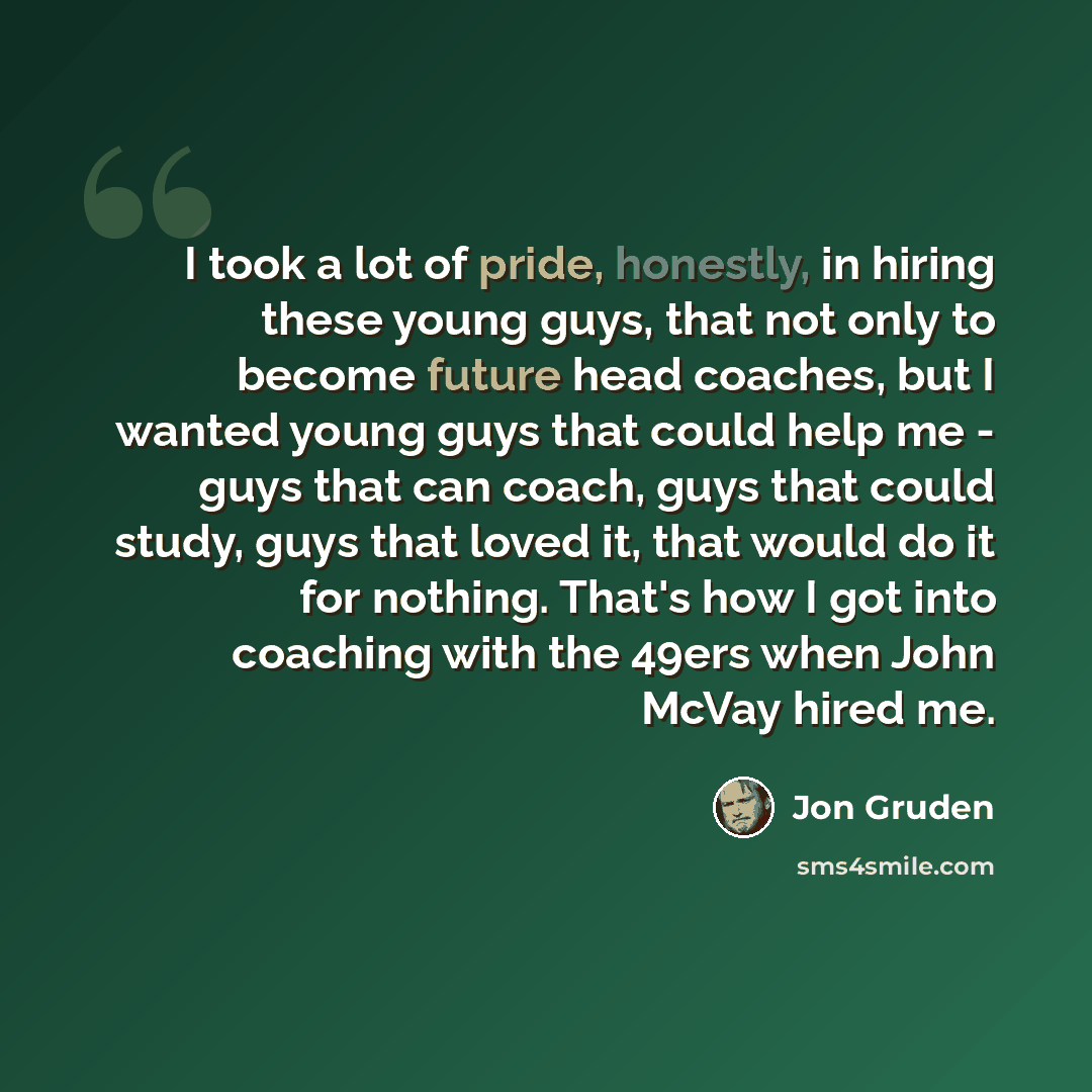 “I took a lot of pride, honestly, in hiring these young guys, that not only to become future head coaches, but I wanted young guys that could help me - guys that can coach, guys that could study, guys that loved it, that would do it for nothing. That's how I got into coaching with the 49ers when…” quote by Jon Gruden