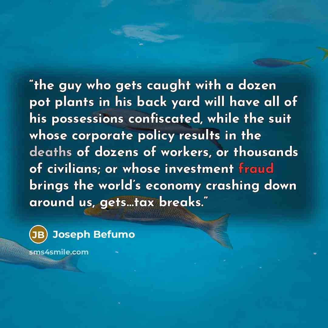 “the guy who gets caught with a dozen pot plants in his back yard will have all of his possessions confiscated, while the suit whose corporate policy results in the deaths of dozens of workers, or thousands of civilians; or whose investment fraud brings the world’s economy crashing down around us…” quote by Joseph Befumo