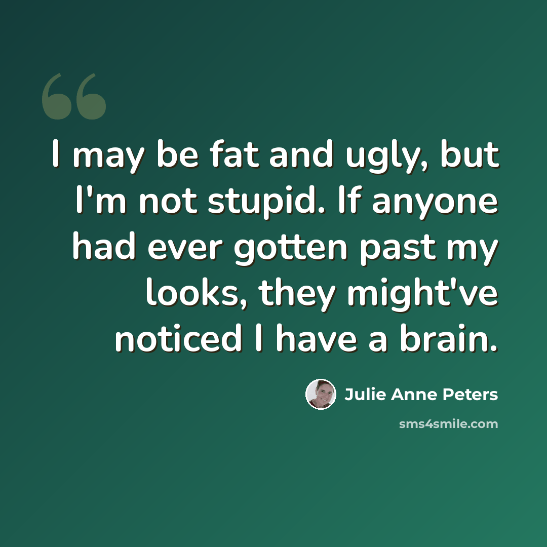 “I may be fat and ugly, but I'm not stupid. If anyone had ever gotten past my looks, they might've noticed I have a brain.” quote by Julie Anne Peters