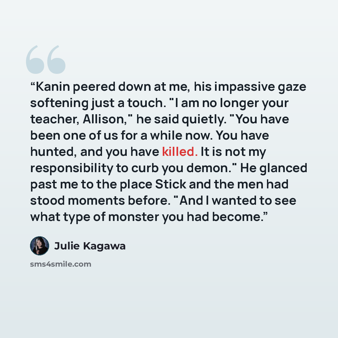 “Kanin peered down at me, his impassive gaze softening just a touch. "I am no longer your teacher, Allison," he said quietly. "You have been one of us for a while now. You have hunted, and you have killed. It is not my responsibility to curb you demon." He glanced past me to the place Stick and the…” quote by Julie Kagawa