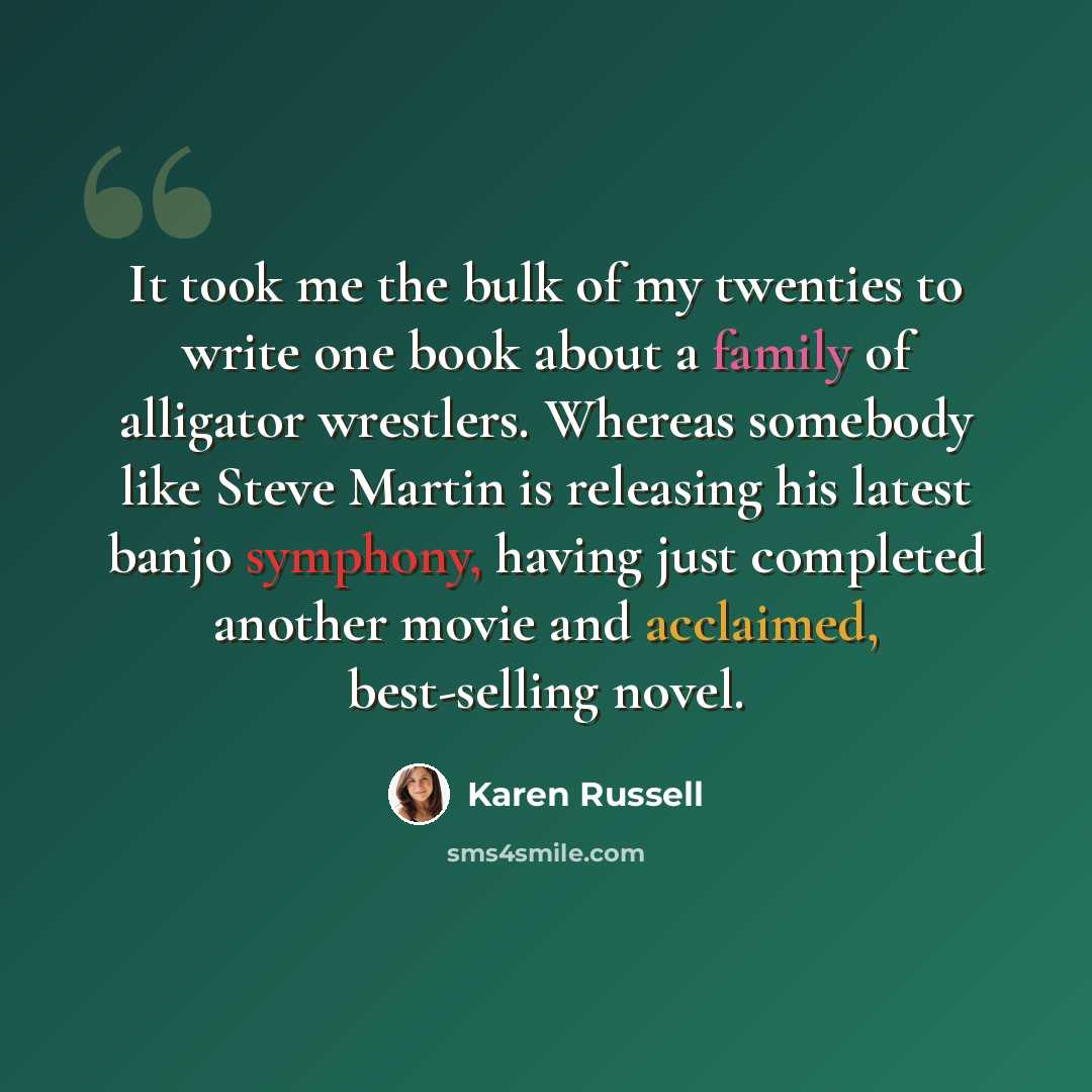 “It took me the bulk of my twenties to write one book about a family of alligator wrestlers. Whereas somebody like Steve Martin is releasing his latest banjo symphony, having just completed another movie and acclaimed, best-selling novel.” quote by Karen Russell