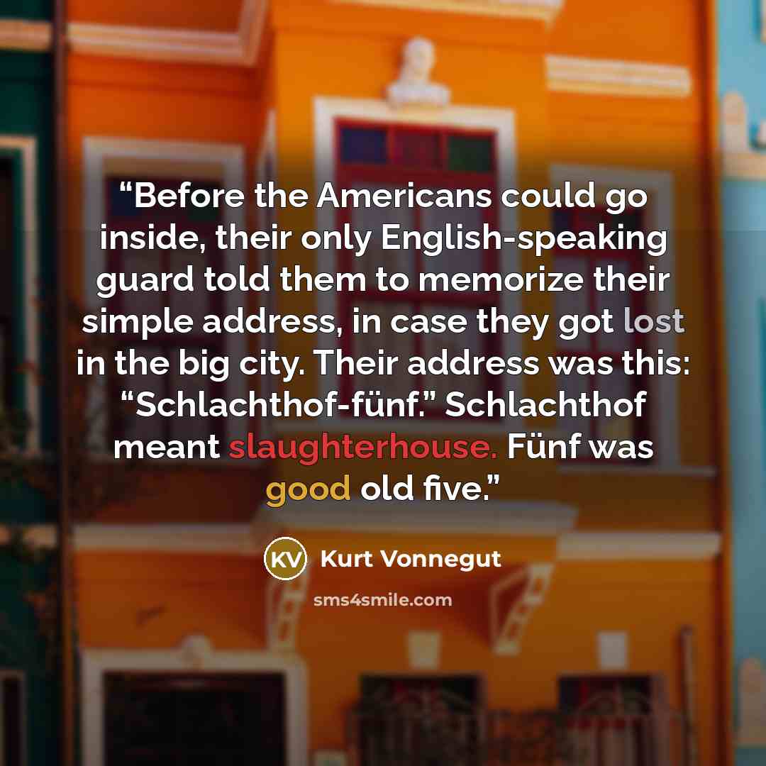 “Before the Americans could go inside, their only English-speaking guard told them to memorize their simple address, in case they got lost in the big city. Their address was this: “Schlachthof-fünf.” Schlachthof meant slaughterhouse. Fünf was good old five.” quote by Kurt Vonnegut