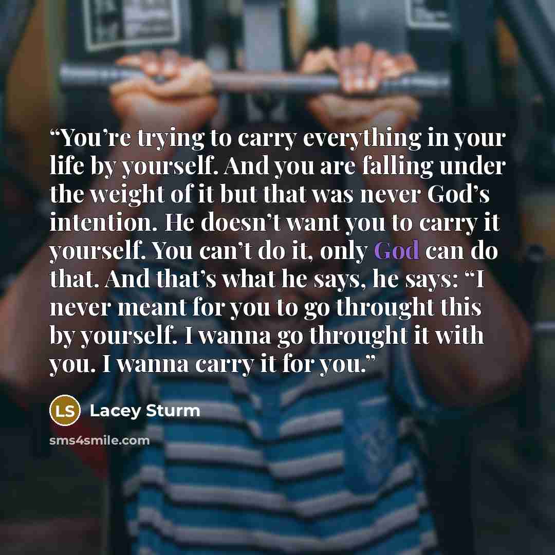 “You’re trying to carry everything in your life by yourself. And you are falling under the weight of it but that was never God’s intention. He doesn’t want you to carry it yourself. You can’t do it, only God can do that. And that’s what he says, he says: “I never meant for you to go throught this…” quote by Lacey Sturm