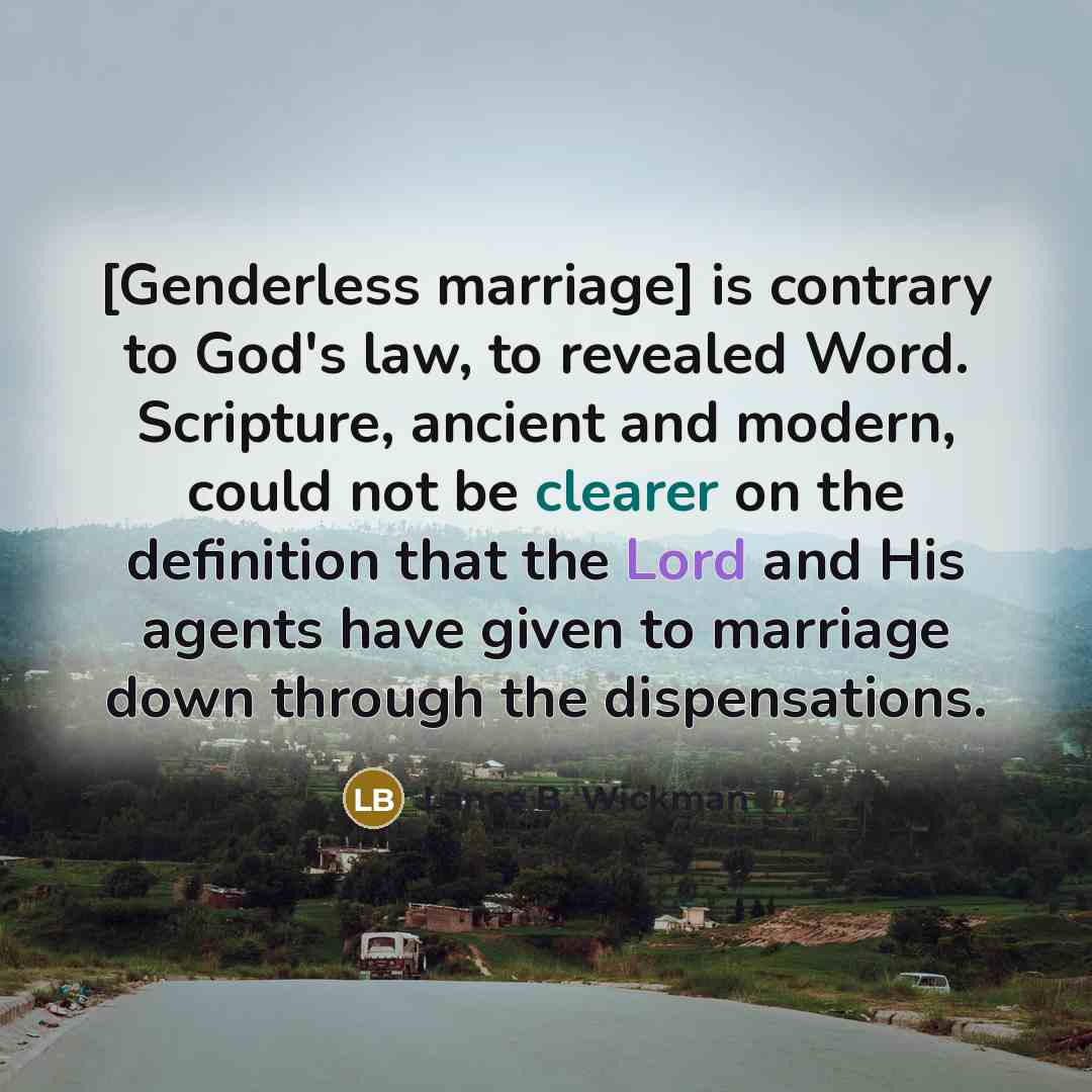 “[Genderless marriage] is contrary to God's law, to revealed Word. Scripture, ancient and modern, could not be clearer on the definition that the Lord and His agents have given to marriage down through the dispensations.” quote by Lance B. Wickman